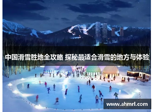 中国滑雪胜地全攻略 探秘最适合滑雪的地方与体验