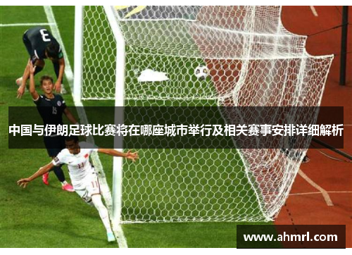 中国与伊朗足球比赛将在哪座城市举行及相关赛事安排详细解析