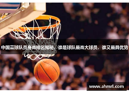 中国蓝球队员身高排名揭秘，谁是球队最高大球员，谁又最具优势