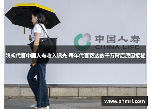 姚明代言中国人寿收入曝光 每年代言费达数千万背后原因揭秘