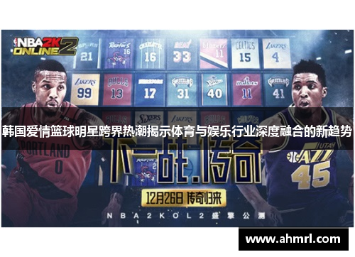 韩国爱情篮球明星跨界热潮揭示体育与娱乐行业深度融合的新趋势